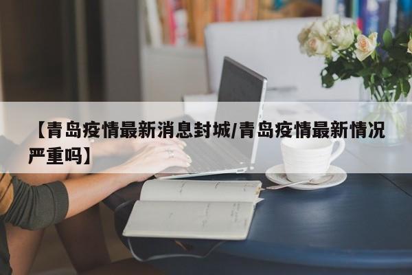 【青岛疫情最新消息封城/青岛疫情最新情况严重吗】