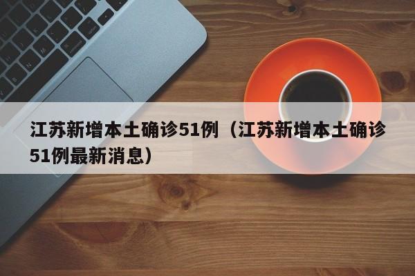 江苏新增本土确诊51例（江苏新增本土确诊51例最新消息）