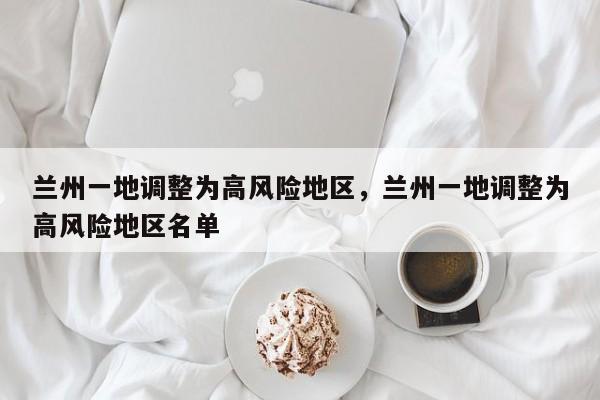 兰州一地调整为高风险地区，兰州一地调整为高风险地区名单
