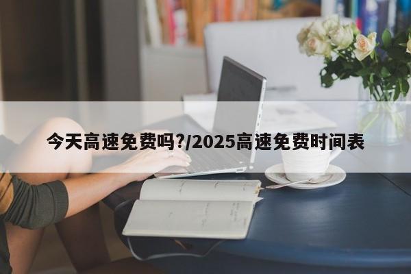 今天高速免费吗?/2025高速免费时间表