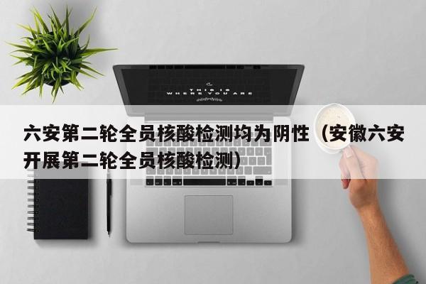 六安第二轮全员核酸检测均为阴性（安徽六安开展第二轮全员核酸检测）