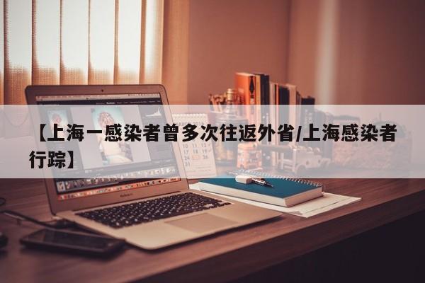 【上海一感染者曾多次往返外省/上海感染者行踪】