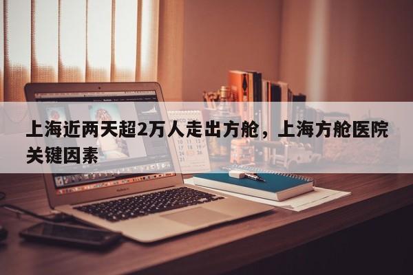 上海近两天超2万人走出方舱，上海方舱医院关键因素