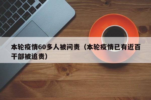 本轮疫情60多人被问责（本轮疫情已有近百干部被追责）