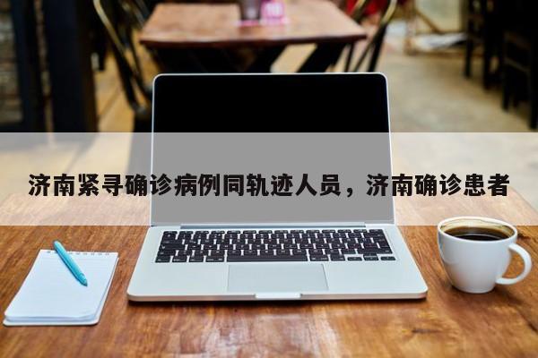 济南紧寻确诊病例同轨迹人员，济南确诊患者