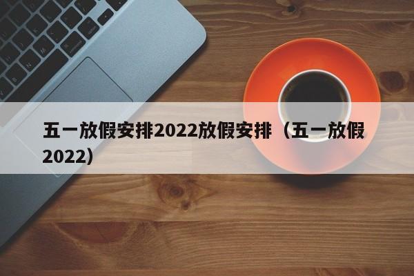 五一放假安排2022放假安排（五一放假 2022）