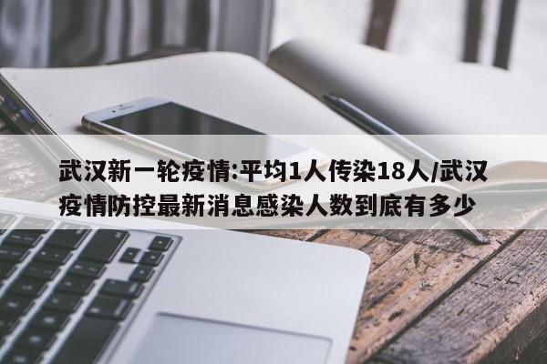 武汉新一轮疫情:平均1人传染18人/武汉疫情防控最新消息感染人数到底有多少