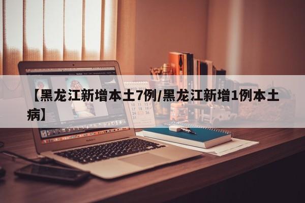 【黑龙江新增本土7例/黑龙江新增1例本土病】
