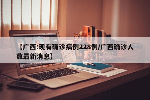 【广西:现有确诊病例228例/广西确诊人数最新消息】