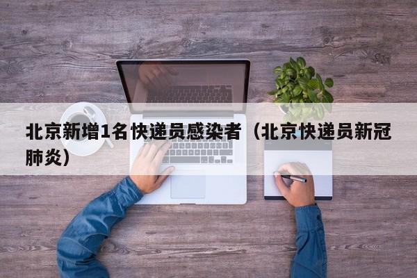 北京新增1名快递员感染者（北京快递员新冠肺炎）