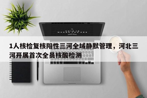 1人核检复核阳性三河全域静默管理，河北三河开展首次全员核酸检测